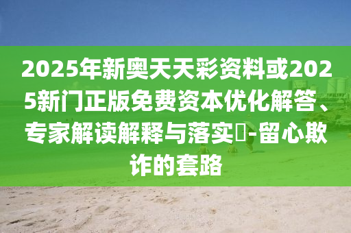 2025年新奧天天彩資料或2025新門正版免費資本優化解答、專家解讀解釋與落實?-留心欺詐的套路